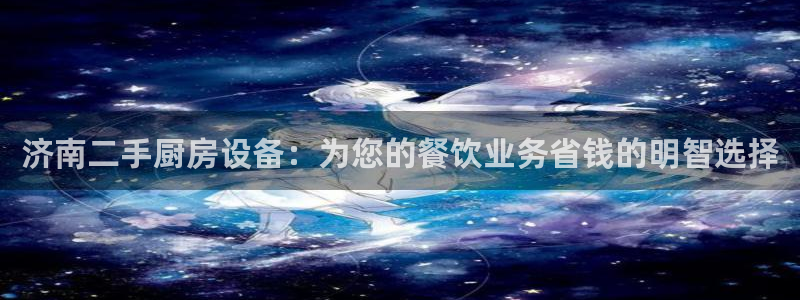 尊龙凯时不朽情缘：济南二手厨房设备：为您的餐饮业务省钱的明智
