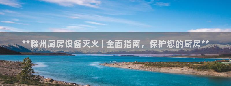 尊龙凯时俱乐部：**滁州厨房设备灭火 | 全面指南，保护您的